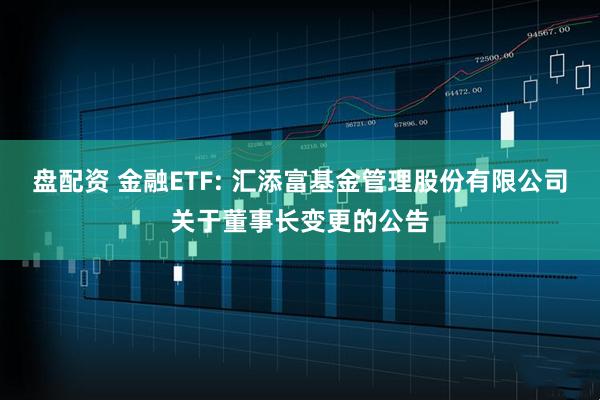 盘配资 金融ETF: 汇添富基金管理股份有限公司关于董事长变更的公告