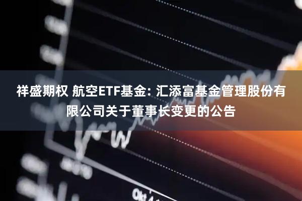 祥盛期权 航空ETF基金: 汇添富基金管理股份有限公司关于董事长变更的公告