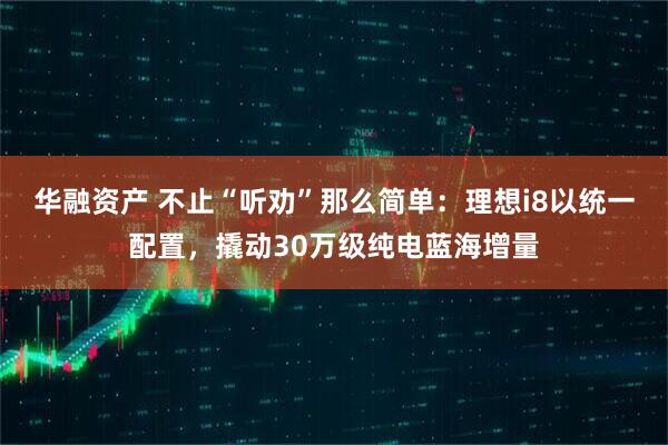 华融资产 不止“听劝”那么简单：理想i8以统一配置，撬动30万级纯电蓝海增量