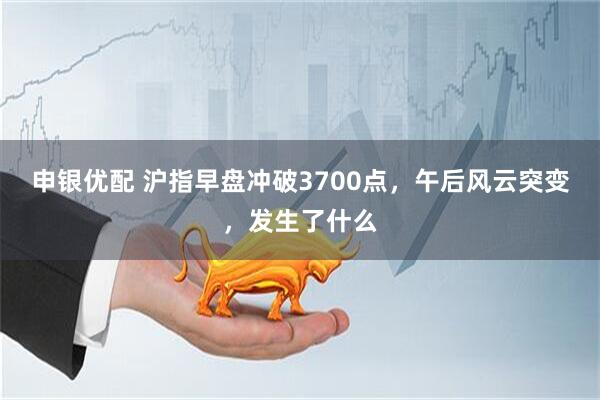 申银优配 沪指早盘冲破3700点，午后风云突变，发生了什么