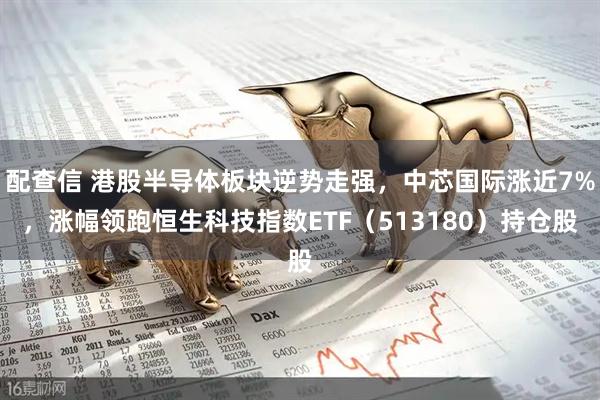 配查信 港股半导体板块逆势走强，中芯国际涨近7%，涨幅领跑恒生科技指数ETF（513180）持仓股