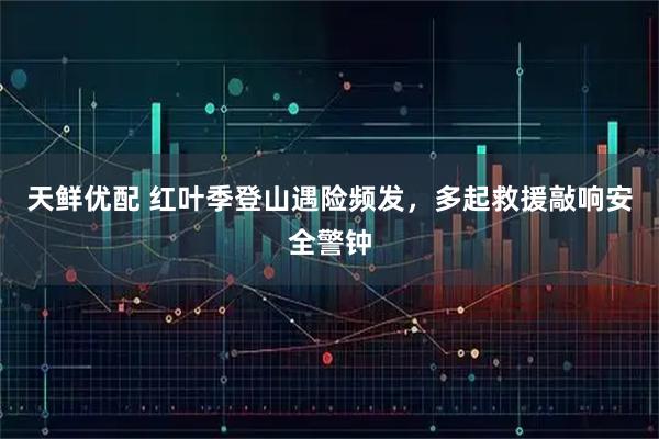 天鲜优配 红叶季登山遇险频发，多起救援敲响安全警钟