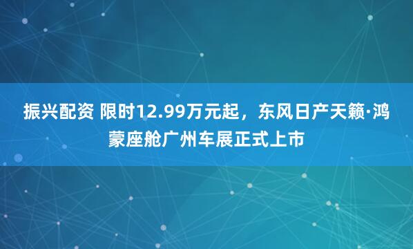振兴配资 限时12.99万元起，东风日产天籁·鸿蒙座舱广州车展正式上市