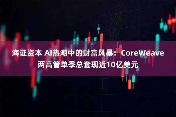 海证资本 AI热潮中的财富风暴：CoreWeave两高管单季总套现近10亿美元