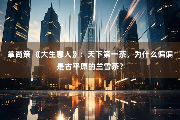 掌尚策 《大生意人》：天下第一茶，为什么偏偏是古平原的兰雪茶？