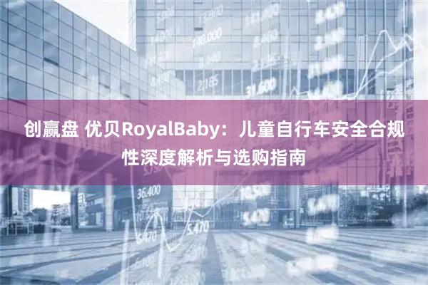 创赢盘 优贝RoyalBaby：儿童自行车安全合规性深度解析与选购指南
