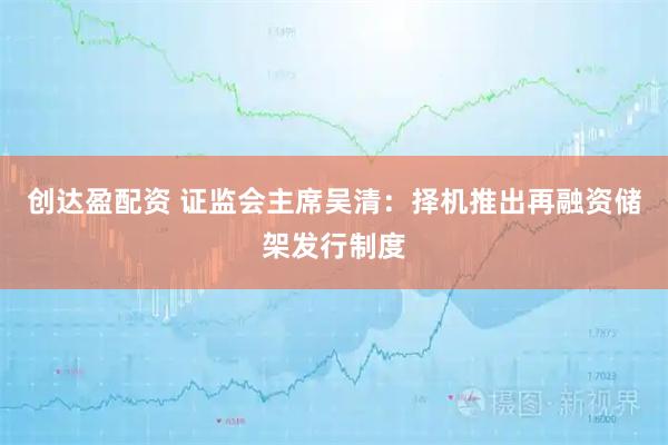 创达盈配资 证监会主席吴清：择机推出再融资储架发行制度