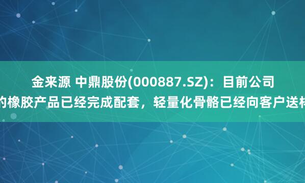 金来源 中鼎股份(000887.SZ)：目前公司的橡胶产品已经完成配套，轻量化骨骼已经向客户送样