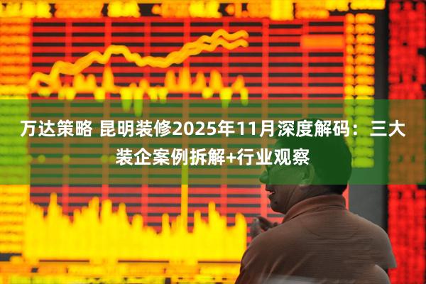 万达策略 昆明装修2025年11月深度解码：三大装企案例拆解+行业观察