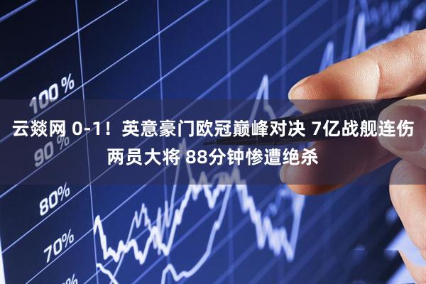 云燚网 0-1！英意豪门欧冠巅峰对决 7亿战舰连伤两员大将 88分钟惨遭绝杀