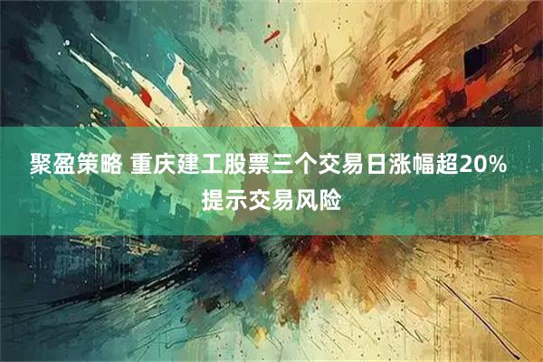 聚盈策略 重庆建工股票三个交易日涨幅超20% 提示交易风险