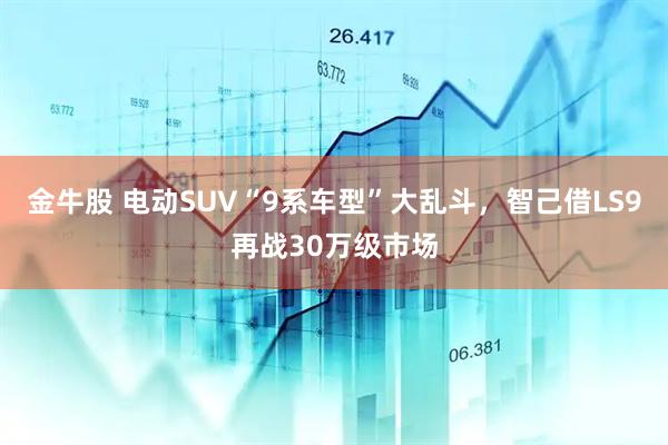 金牛股 电动SUV“9系车型”大乱斗，智己借LS9再战30万级市场