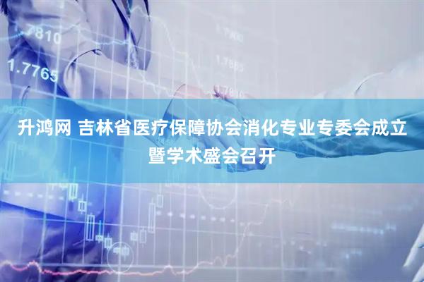 升鸿网 吉林省医疗保障协会消化专业专委会成立暨学术盛会召开