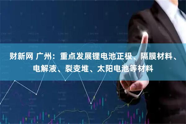 财新网 广州：重点发展锂电池正极、隔膜材料、电解液、裂变堆、太阳电池等材料
