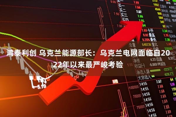 鸿泰利创 乌克兰能源部长：乌克兰电网面临自2022年以来最严峻考验