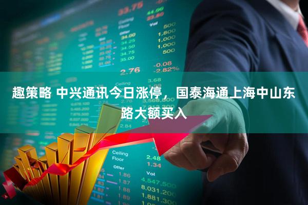 趣策略 中兴通讯今日涨停，国泰海通上海中山东路大额买入