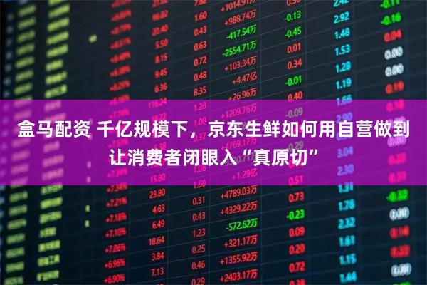 盒马配资 千亿规模下，京东生鲜如何用自营做到让消费者闭眼入“真原切”