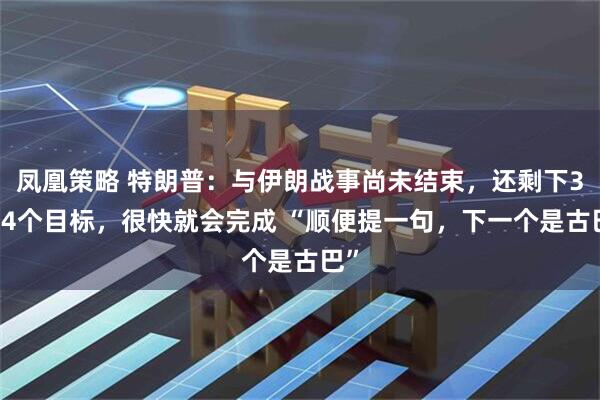 凤凰策略 特朗普：与伊朗战事尚未结束，还剩下3554个目标，很快就会完成 “顺便提一句，下一个是古巴”